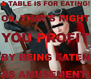 A table is for eating. Oh that's right you profit by being eaten as amusement!